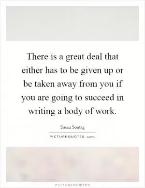 There is a great deal that either has to be given up or be taken away from you if you are going to succeed in writing a body of work Picture Quote #1