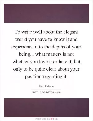 To write well about the elegant world you have to know it and experience it to the depths of your being... what matters is not whether you love it or hate it, but only to be quite clear about your position regarding it Picture Quote #1