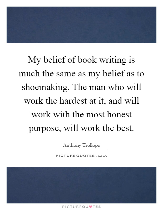 My belief of book writing is much the same as my belief as to shoemaking. The man who will work the hardest at it, and will work with the most honest purpose, will work the best Picture Quote #1