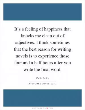 It’s a feeling of happiness that knocks me clean out of adjectives. I think sometimes that the best reason for writing novels is to experience those four and a half hours after you write the final word Picture Quote #1