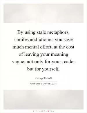 By using stale metaphors, similes and idioms, you save much mental effort, at the cost of leaving your meaning vague, not only for your reader but for yourself Picture Quote #1