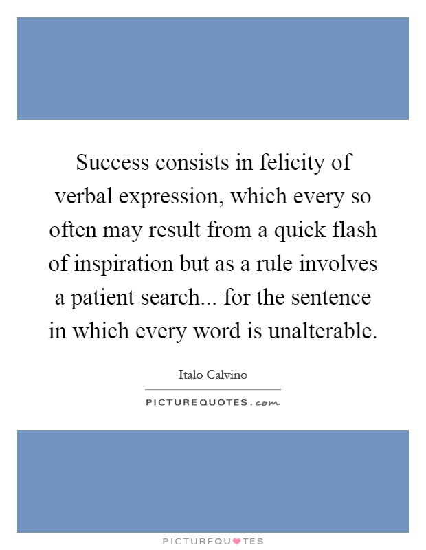 Success consists in felicity of verbal expression, which every so often may result from a quick flash of inspiration but as a rule involves a patient search... for the sentence in which every word is unalterable Picture Quote #1