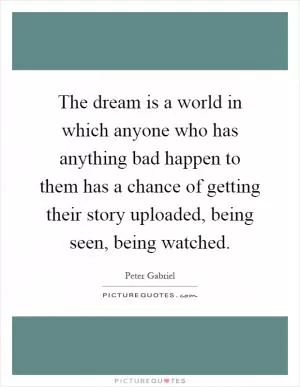 The dream is a world in which anyone who has anything bad happen to them has a chance of getting their story uploaded, being seen, being watched Picture Quote #1