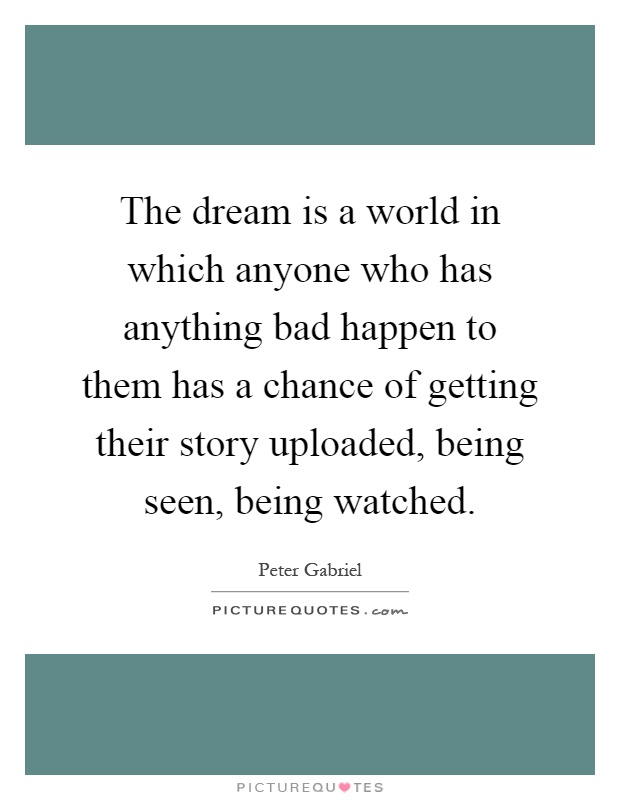 The dream is a world in which anyone who has anything bad happen to them has a chance of getting their story uploaded, being seen, being watched Picture Quote #1
