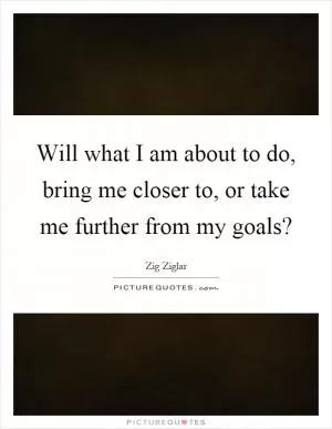 Will what I am about to do, bring me closer to, or take me further from my goals? Picture Quote #1