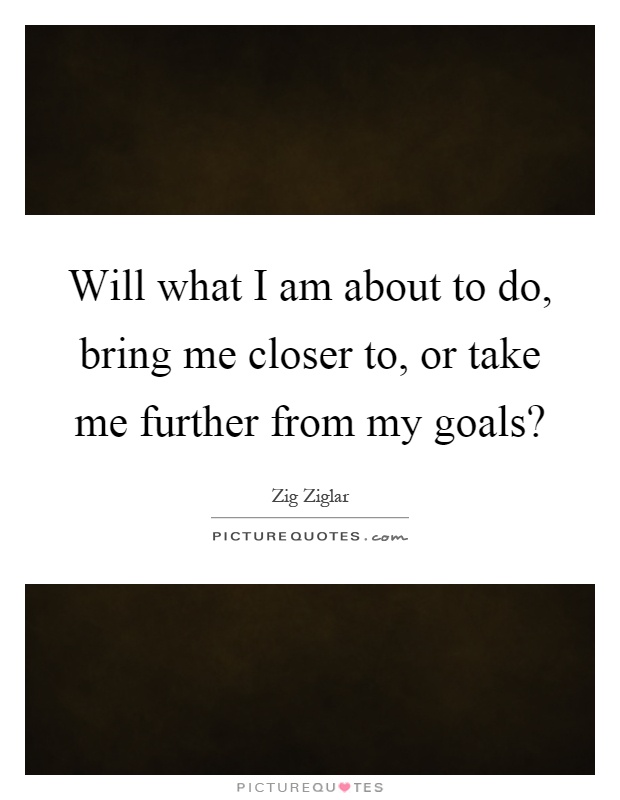 Will what I am about to do, bring me closer to, or take me further from my goals? Picture Quote #1