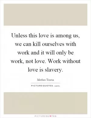 Unless this love is among us, we can kill ourselves with work and it will only be work, not love. Work without love is slavery Picture Quote #1