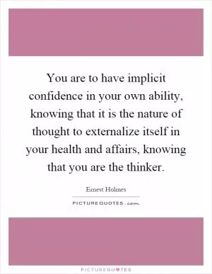 You are to have implicit confidence in your own ability, knowing that it is the nature of thought to externalize itself in your health and affairs, knowing that you are the thinker Picture Quote #1