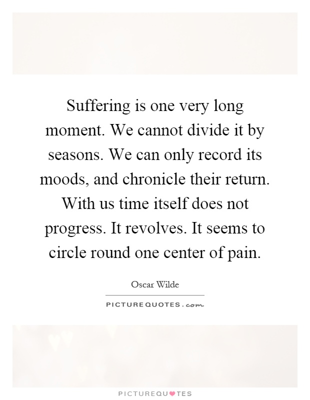 Suffering is one very long moment. We cannot divide it by seasons. We can only record its moods, and chronicle their return. With us time itself does not progress. It revolves. It seems to circle round one center of pain Picture Quote #1