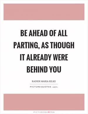 Be ahead of all parting, as though it already were behind you Picture Quote #1