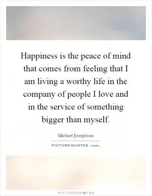 Happiness is the peace of mind that comes from feeling that I am living a worthy life in the company of people I love and in the service of something bigger than myself Picture Quote #1
