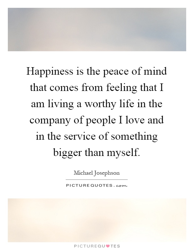 Happiness is the peace of mind that comes from feeling that I am living a worthy life in the company of people I love and in the service of something bigger than myself Picture Quote #1