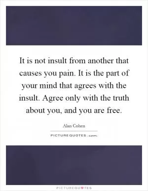 It is not insult from another that causes you pain. It is the part of your mind that agrees with the insult. Agree only with the truth about you, and you are free Picture Quote #1