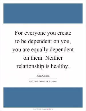 For everyone you create to be dependent on you, you are equally dependent on them. Neither relationship is healthy Picture Quote #1