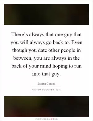 There’s always that one guy that you will always go back to. Even though you date other people in between, you are always in the back of your mind hoping to run into that guy Picture Quote #1