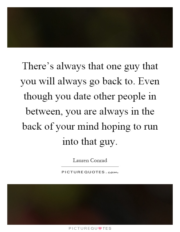 There's always that one guy that you will always go back to. Even though you date other people in between, you are always in the back of your mind hoping to run into that guy Picture Quote #1