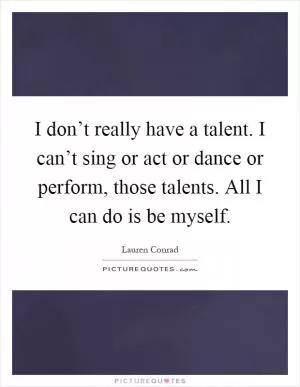 I don’t really have a talent. I can’t sing or act or dance or perform, those talents. All I can do is be myself Picture Quote #1