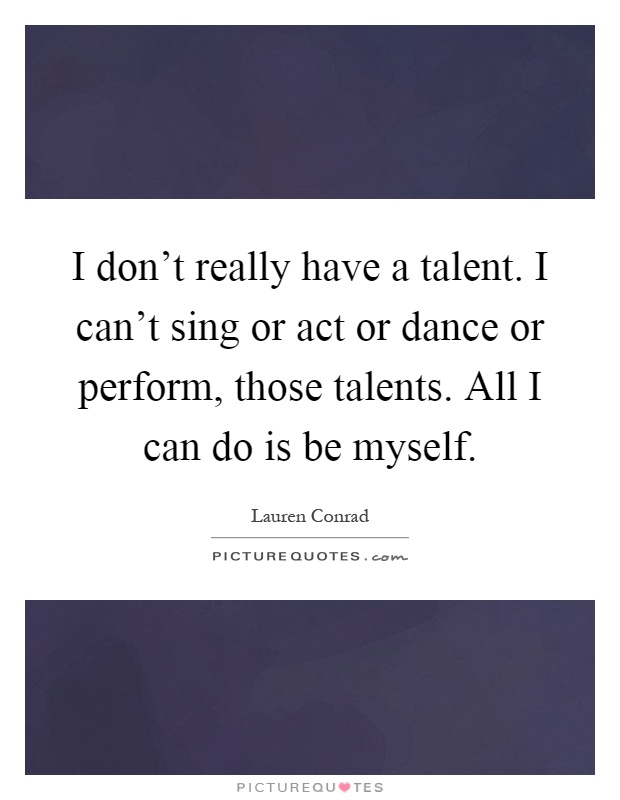 I don't really have a talent. I can't sing or act or dance or perform, those talents. All I can do is be myself Picture Quote #1