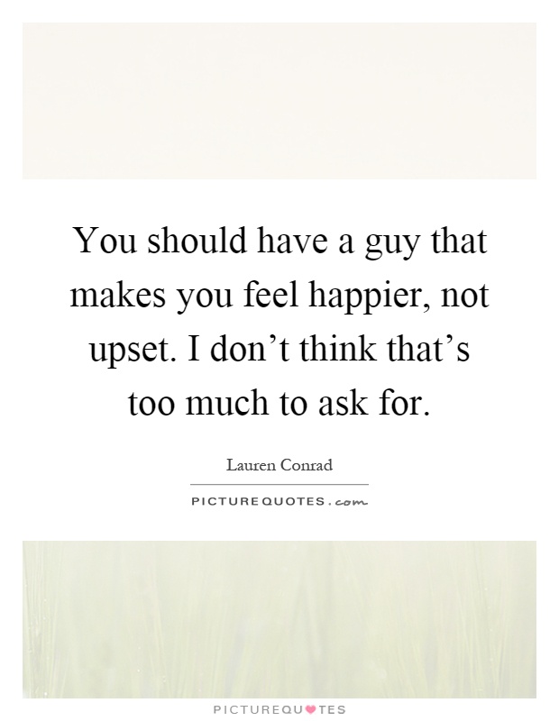 You should have a guy that makes you feel happier, not upset. I don't think that's too much to ask for Picture Quote #1