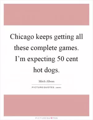 Chicago keeps getting all these complete games. I’m expecting 50 cent hot dogs Picture Quote #1