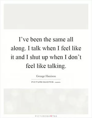 I’ve been the same all along. I talk when I feel like it and I shut up when I don’t feel like talking Picture Quote #1