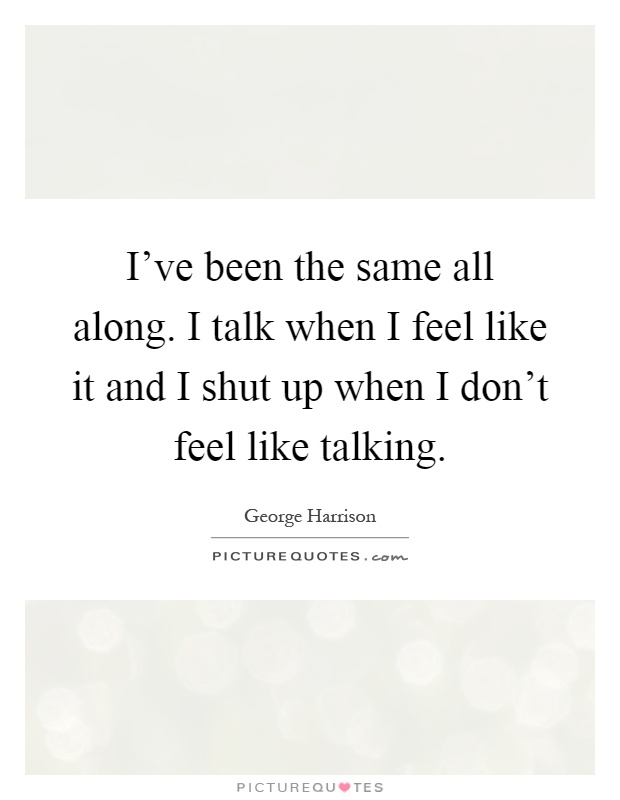 I've been the same all along. I talk when I feel like it and I shut up when I don't feel like talking Picture Quote #1