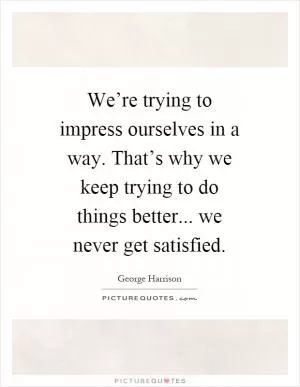 We’re trying to impress ourselves in a way. That’s why we keep trying to do things better... we never get satisfied Picture Quote #1