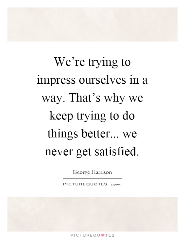 We're trying to impress ourselves in a way. That's why we keep trying to do things better... we never get satisfied Picture Quote #1