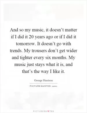And so my music, it doesn’t matter if I did it 20 years ago or if I did it tomorrow. It doesn’t go with trends. My trousers don’t get wider and tighter every six months. My music just stays what it is, and that’s the way I like it Picture Quote #1