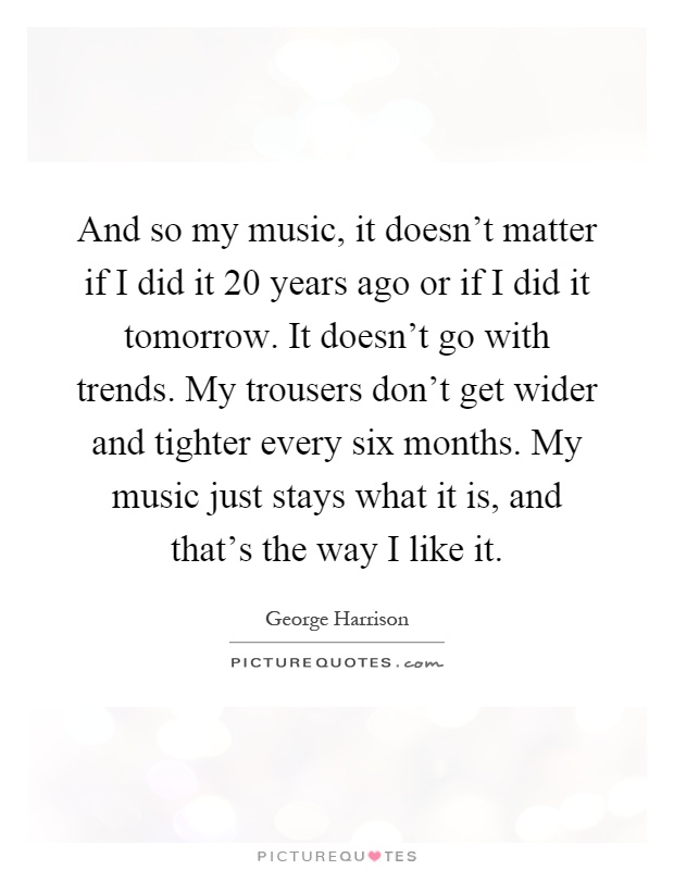 And so my music, it doesn't matter if I did it 20 years ago or if I did it tomorrow. It doesn't go with trends. My trousers don't get wider and tighter every six months. My music just stays what it is, and that's the way I like it Picture Quote #1