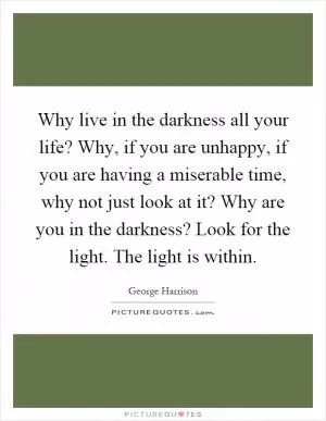 Why live in the darkness all your life? Why, if you are unhappy, if you are having a miserable time, why not just look at it? Why are you in the darkness? Look for the light. The light is within Picture Quote #1