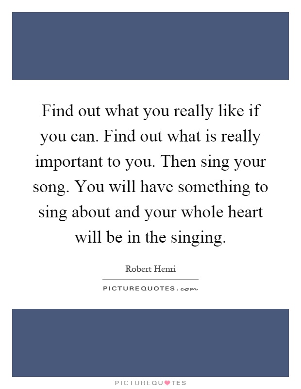 Find out what you really like if you can. Find out what is really important to you. Then sing your song. You will have something to sing about and your whole heart will be in the singing Picture Quote #1