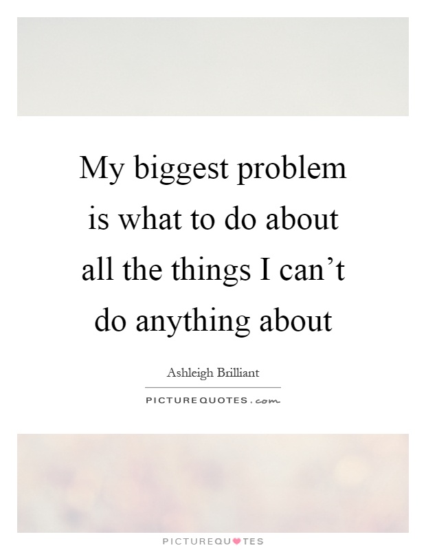 My biggest problem is what to do about all the things I can't do anything about Picture Quote #1