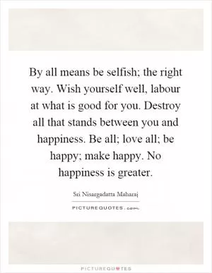 By all means be selfish; the right way. Wish yourself well, labour at what is good for you. Destroy all that stands between you and happiness. Be all; love all; be happy; make happy. No happiness is greater Picture Quote #1