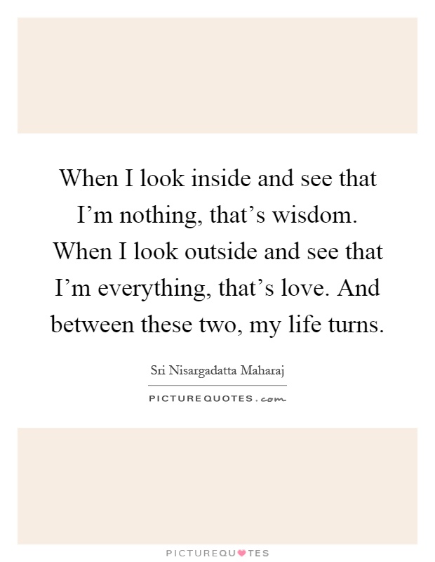 When I look inside and see that I'm nothing, that's wisdom. When I look outside and see that I'm everything, that's love. And between these two, my life turns Picture Quote #1
