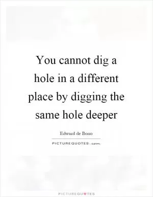 You cannot dig a hole in a different place by digging the same hole deeper Picture Quote #1
