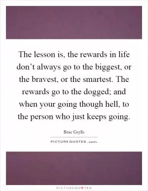 The lesson is, the rewards in life don’t always go to the biggest, or the bravest, or the smartest. The rewards go to the dogged; and when your going though hell, to the person who just keeps going Picture Quote #1