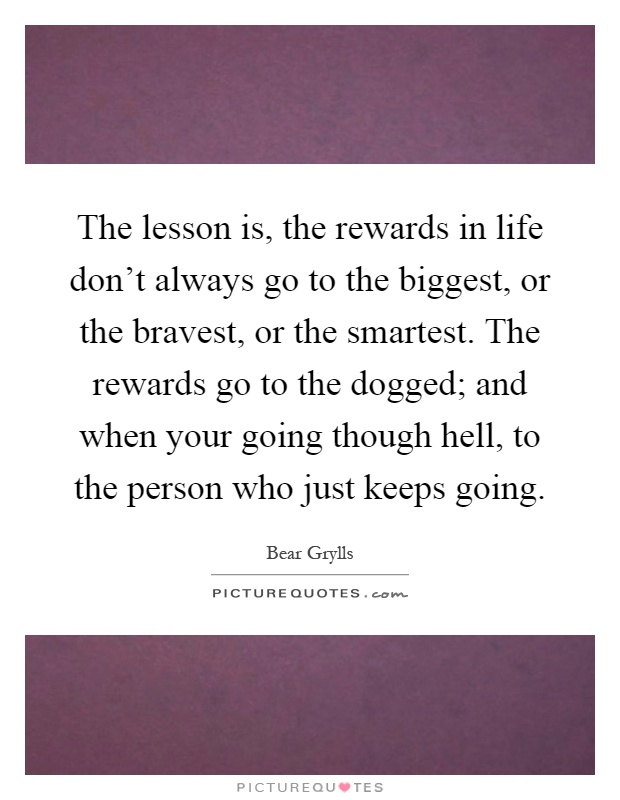 The lesson is, the rewards in life don't always go to the biggest, or the bravest, or the smartest. The rewards go to the dogged; and when your going though hell, to the person who just keeps going Picture Quote #1