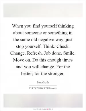 When you find yourself thinking about someone or something in the same old negative way, just stop yourself. Think. Check. Change. Refresh. Job done. Smile. Move on. Do this enough times and you will change. For the better; for the stronger Picture Quote #1