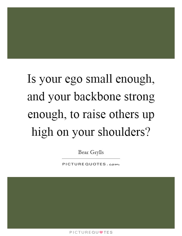 Is your ego small enough, and your backbone strong enough, to raise others up high on your shoulders? Picture Quote #1