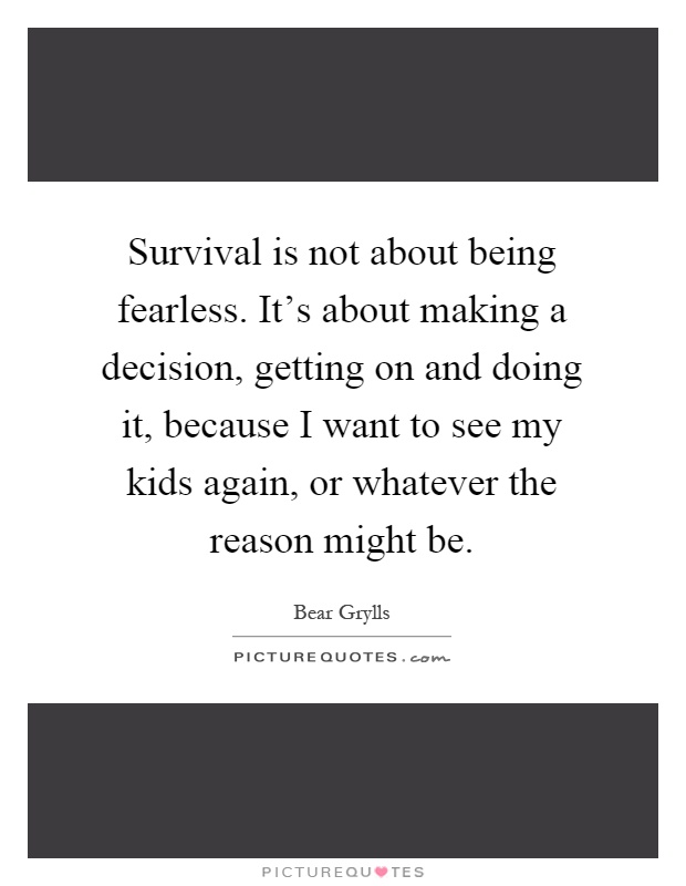 Survival is not about being fearless. It's about making a decision, getting on and doing it, because I want to see my kids again, or whatever the reason might be Picture Quote #1