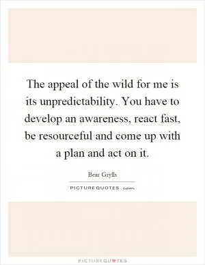 The appeal of the wild for me is its unpredictability. You have to develop an awareness, react fast, be resourceful and come up with a plan and act on it Picture Quote #1