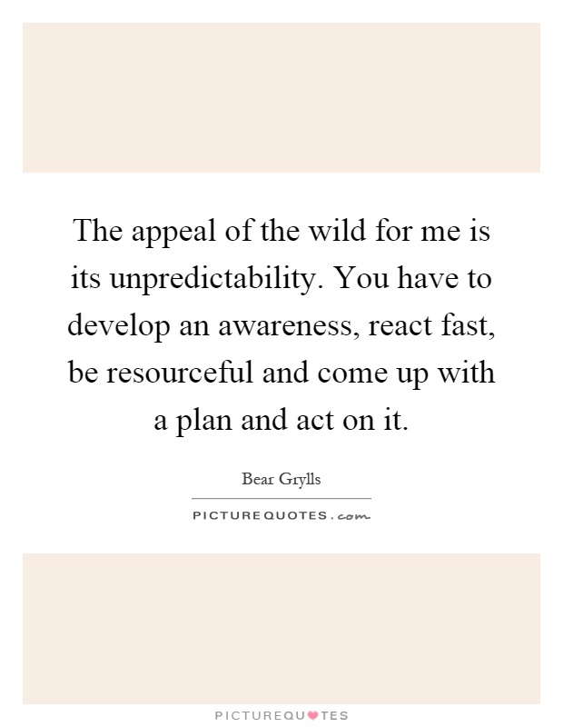 The appeal of the wild for me is its unpredictability. You have to develop an awareness, react fast, be resourceful and come up with a plan and act on it Picture Quote #1