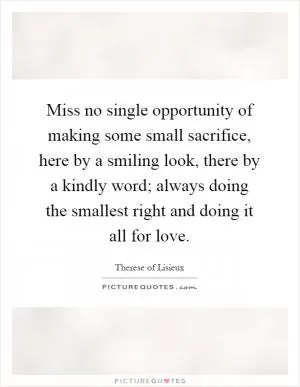 Miss no single opportunity of making some small sacrifice, here by a smiling look, there by a kindly word; always doing the smallest right and doing it all for love Picture Quote #1