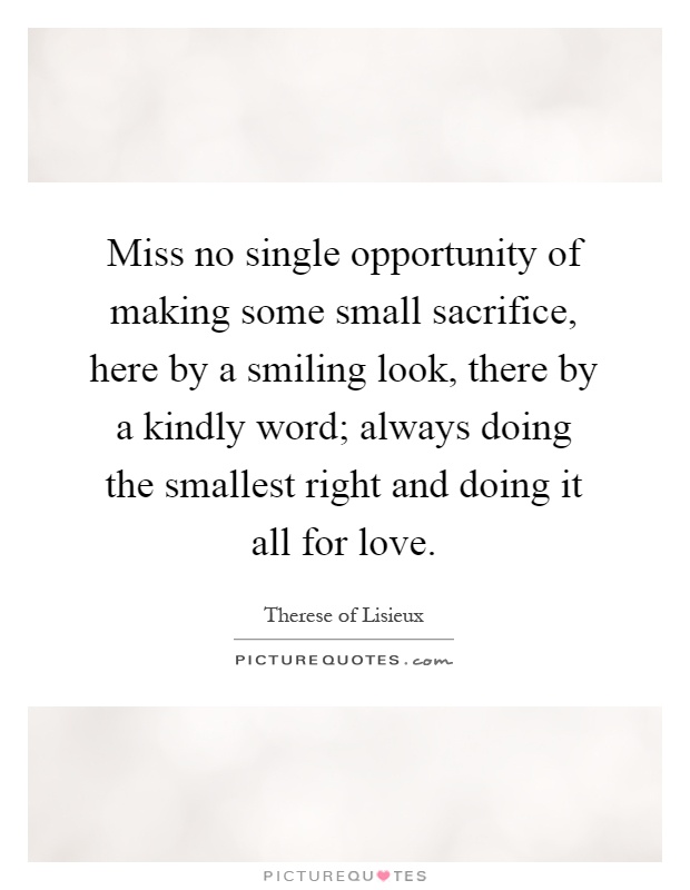 Miss no single opportunity of making some small sacrifice, here by a smiling look, there by a kindly word; always doing the smallest right and doing it all for love Picture Quote #1