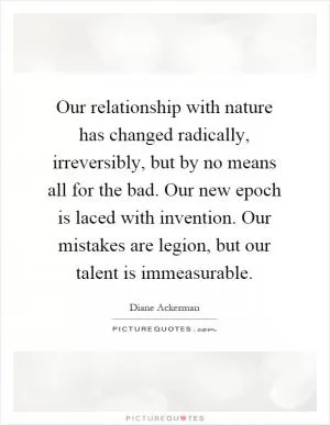 Our relationship with nature has changed radically, irreversibly, but by no means all for the bad. Our new epoch is laced with invention. Our mistakes are legion, but our talent is immeasurable Picture Quote #1