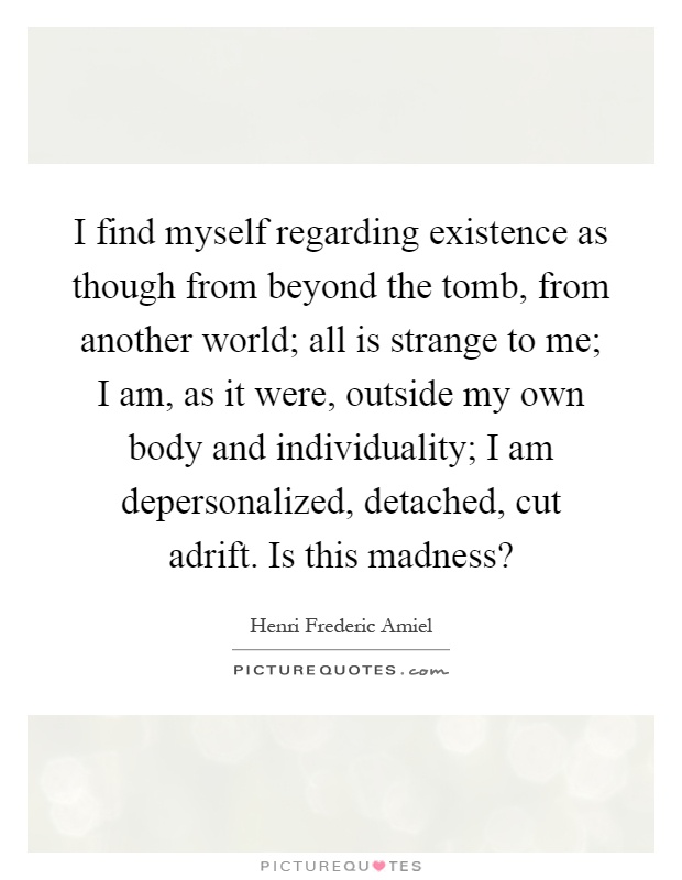 I find myself regarding existence as though from beyond the tomb, from another world; all is strange to me; I am, as it were, outside my own body and individuality; I am depersonalized, detached, cut adrift. Is this madness? Picture Quote #1