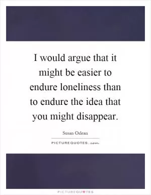 I would argue that it might be easier to endure loneliness than to endure the idea that you might disappear Picture Quote #1