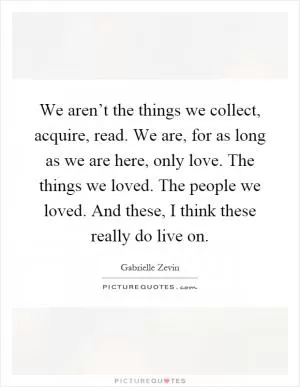 We aren’t the things we collect, acquire, read. We are, for as long as we are here, only love. The things we loved. The people we loved. And these, I think these really do live on Picture Quote #1