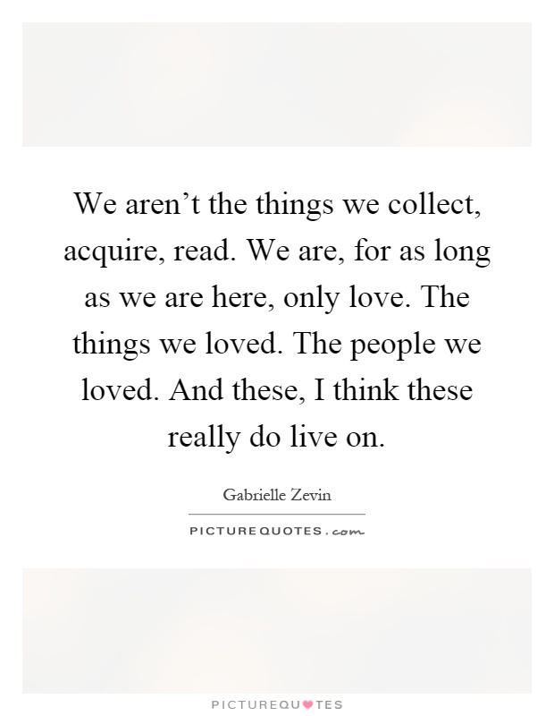 We aren't the things we collect, acquire, read. We are, for as long as we are here, only love. The things we loved. The people we loved. And these, I think these really do live on Picture Quote #1